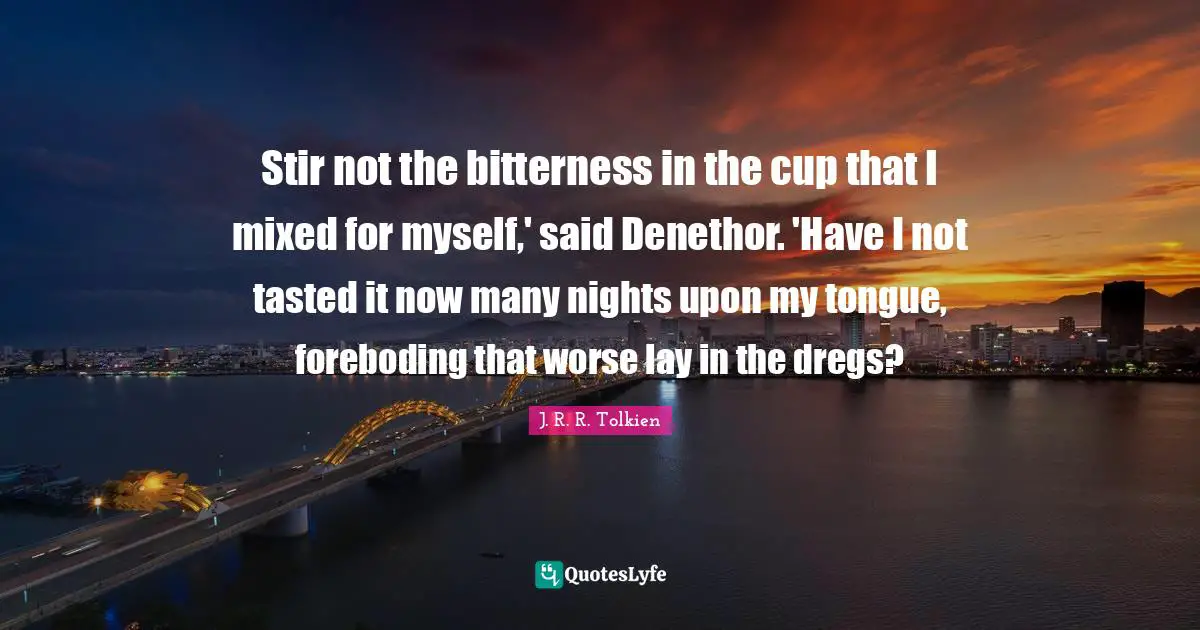 Stir not the bitterness in the cup that I mixed for myself,' said Denethor. 'Have I not tasted it now many nights upon my tongue, foreboding that worse lay in the dregs?