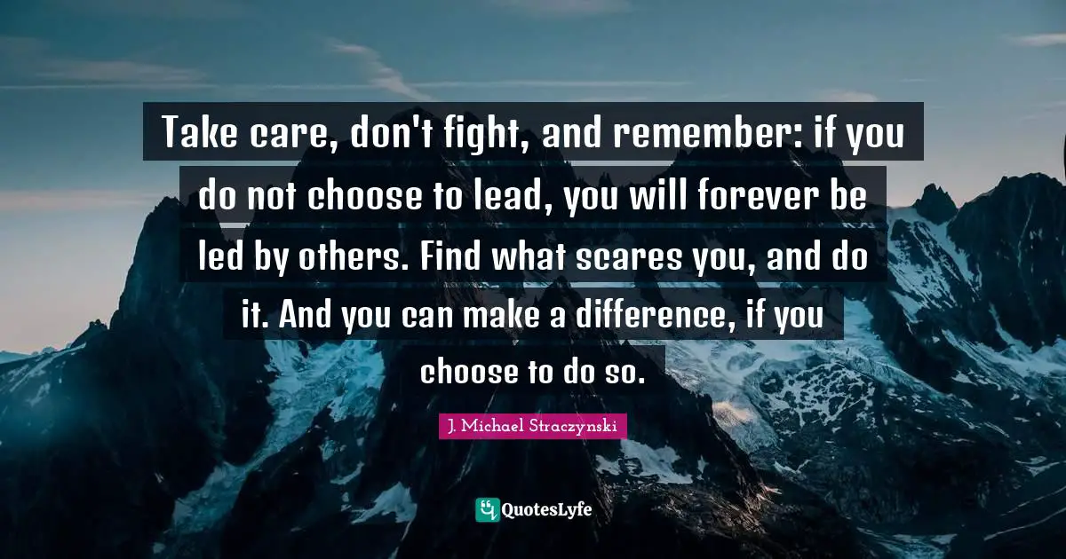 Take care, don't fight, and remember: if you do not choose to lead, you will forever be led by others. Find what scares you, and do it. And you can make a difference, if you choose to do so.