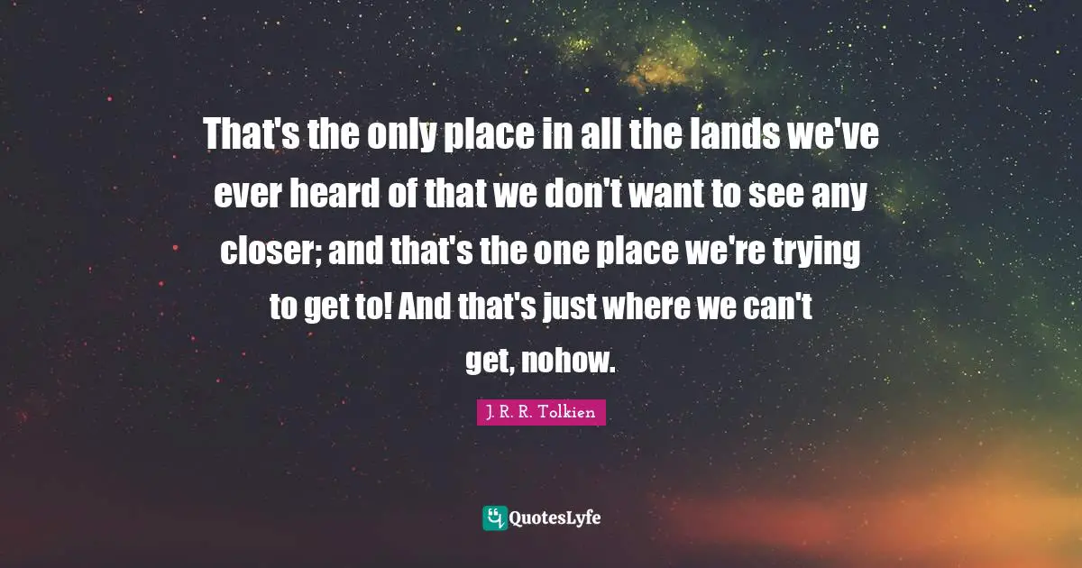 That's the only place in all the lands we've ever heard of that we don't want to see any closer; and that's the one place we're trying to get to! And that's just where we can't get, nohow.