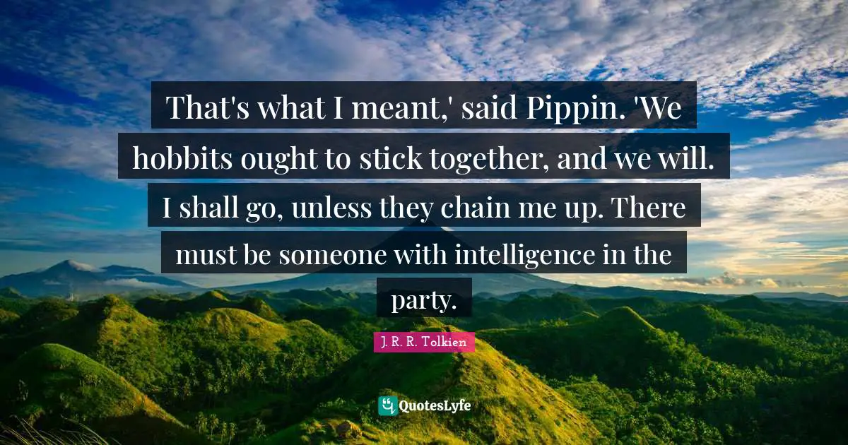 That's what I meant,' said Pippin. 'We hobbits ought to stick together, and we will. I shall go, unless they chain me up. There must be someone with intelligence in the party.