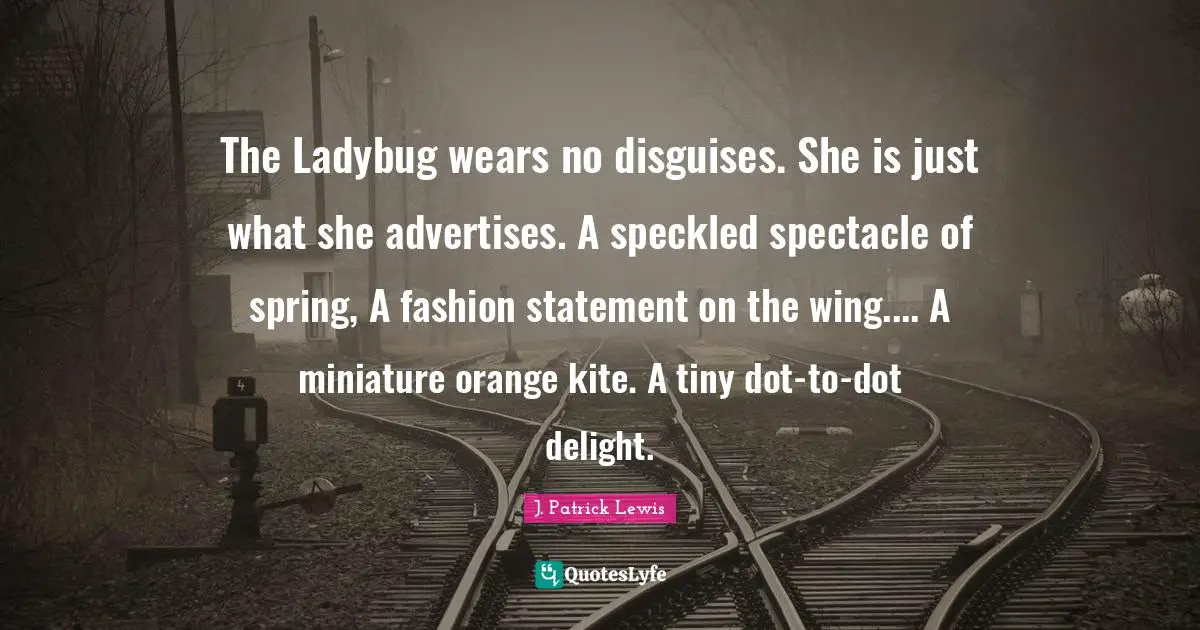 Spring Quotes: "The Ladybug wears no disguises. She is just what she advertises. A speckled spectacle of spring, A fashion statement on the wing.... A miniature orange kite. A tiny dot-to-dot delight."