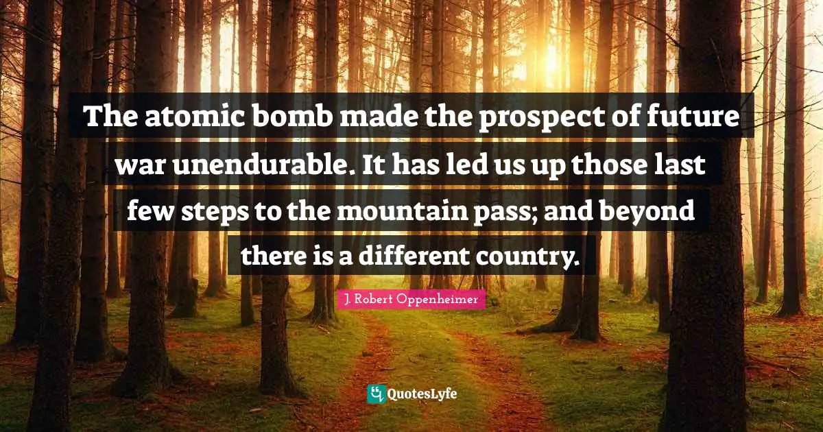 J. Robert Oppenheimer Quotes: "The atomic bomb made the prospect of future war unendurable. It has led us up those last few steps to the mountain pass; and beyond there is a different country."