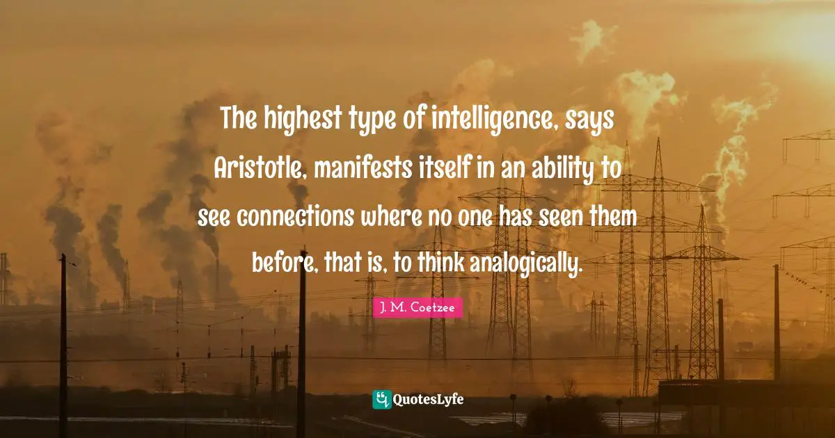 JM Coetzee Quotes: "The highest type of intelligence, says Aristotle, manifests itself in an ability to see connections where no one has seen them before, that is, to think analogically."