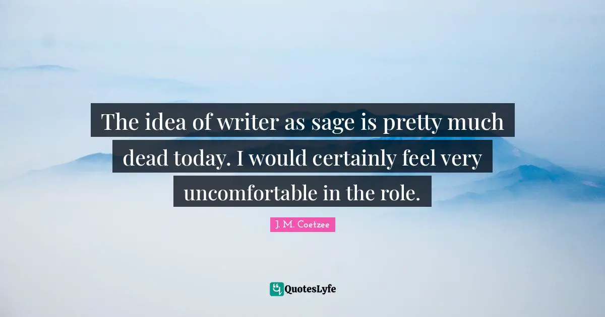 The idea of writer as sage is pretty much dead today. I would certainly feel very uncomfortable in the role.