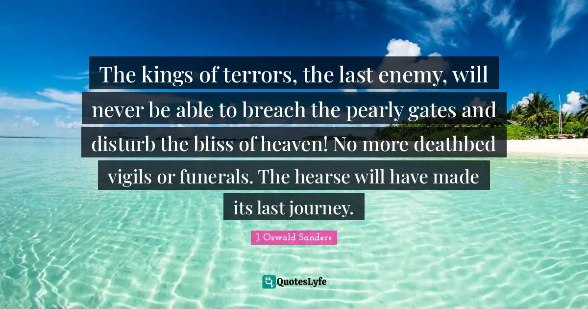 The kings of terrors, the last enemy, will never be able to breach the pearly gates and disturb the bliss of heaven! No more deathbed vigils or funerals. The hearse will have made its last journey.