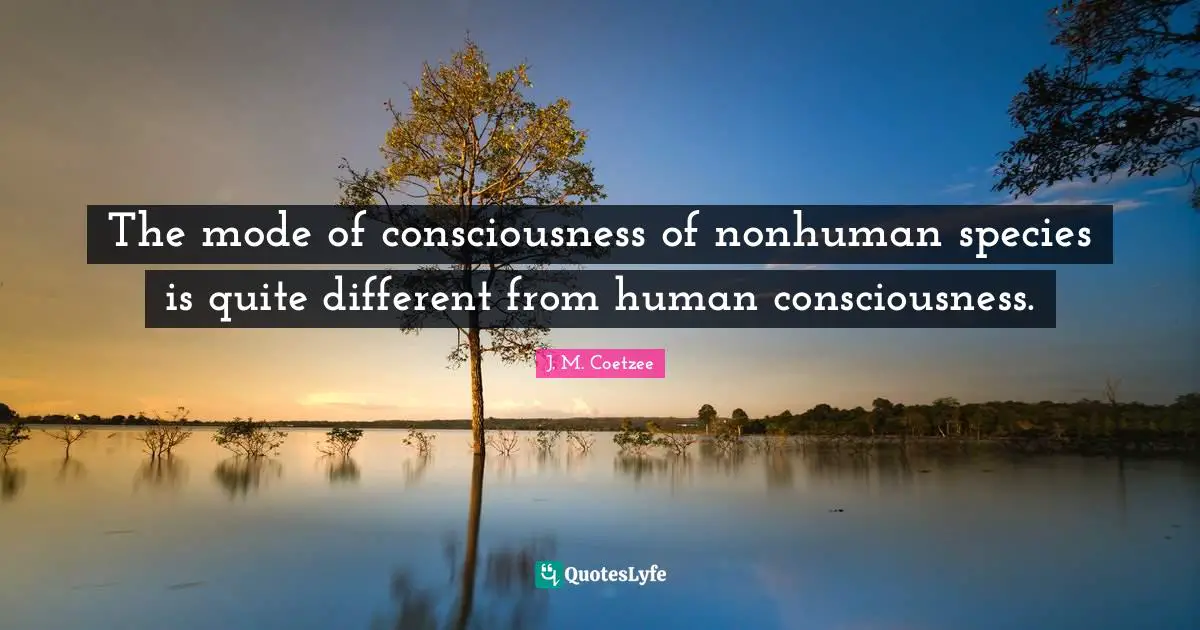 The mode of consciousness of nonhuman species is quite different from human consciousness.