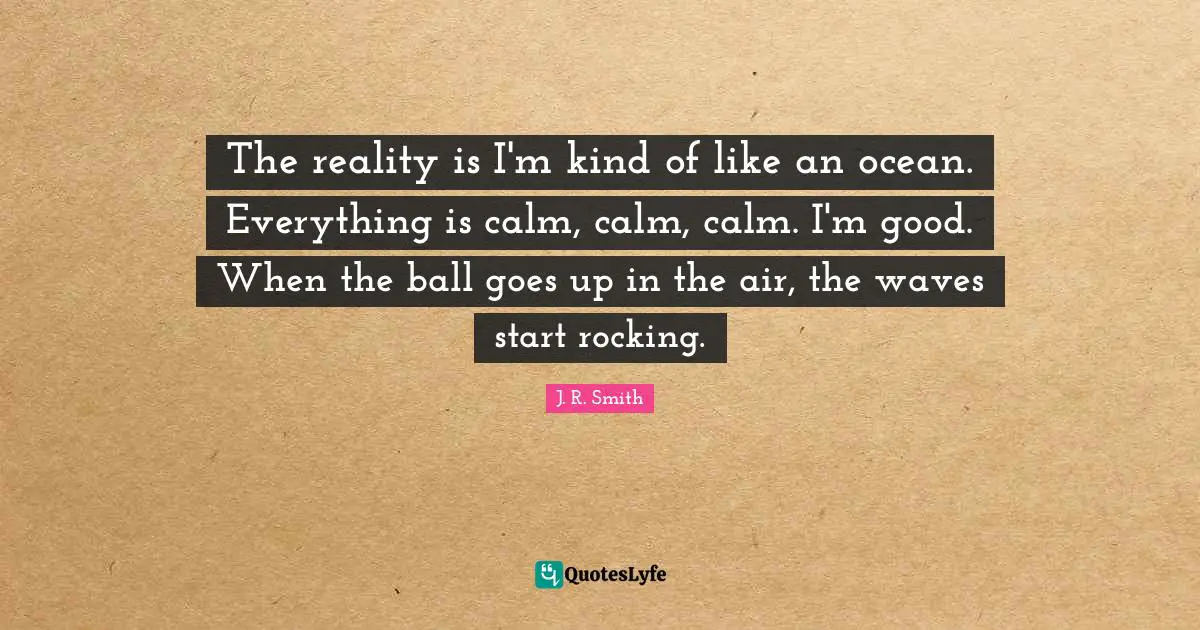 The reality is I'm kind of like an ocean. Everything is calm, calm, calm. I'm good. When the ball goes up in the air, the waves start rocking.
