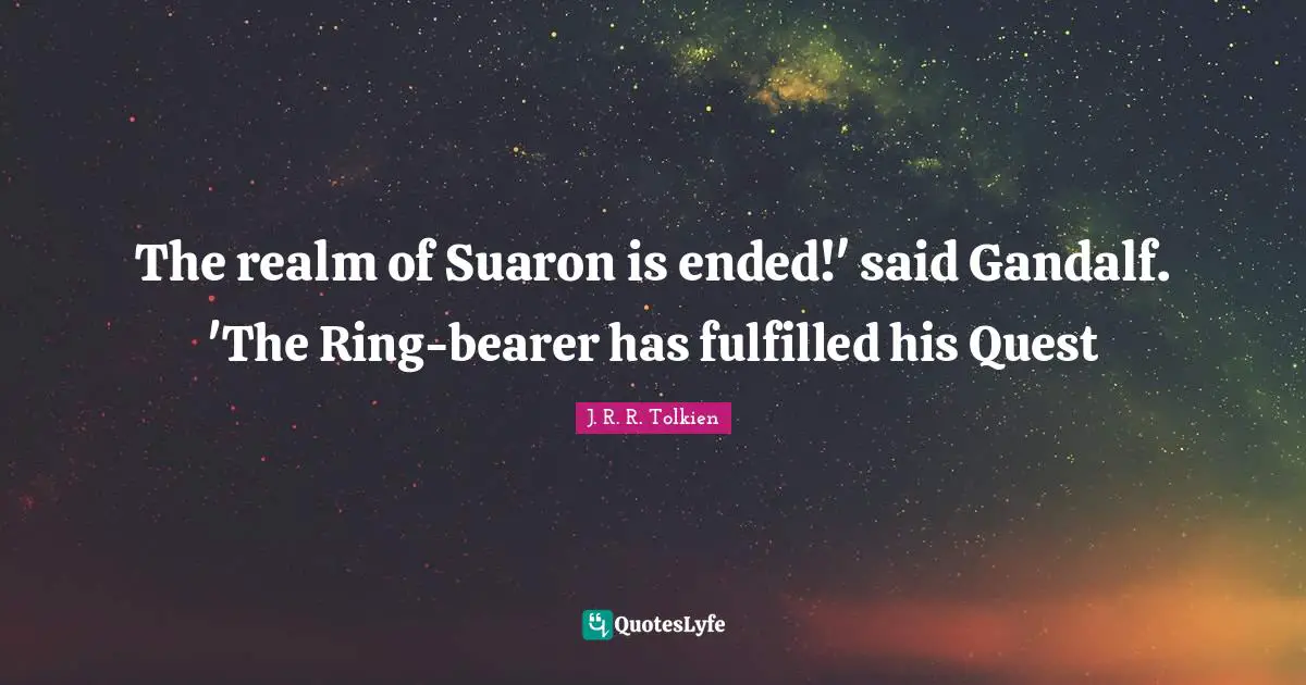 The realm of Suaron is ended!' said Gandalf. 'The Ring-bearer has fulfilled his Quest