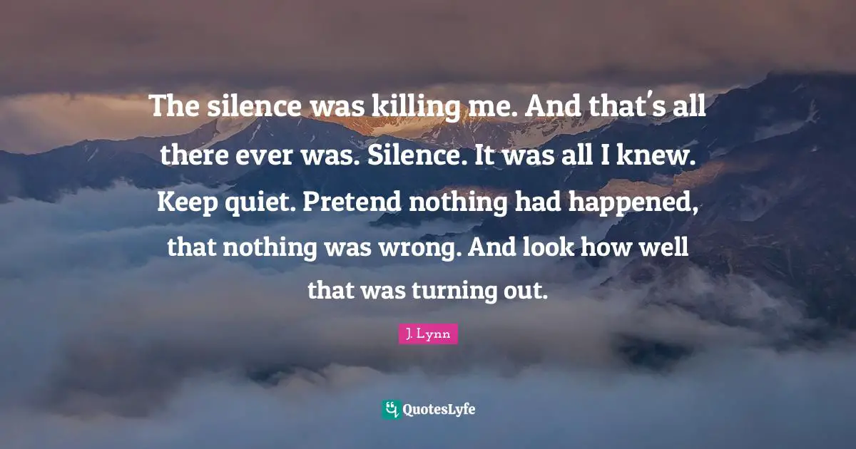 The silence was killing me. And that's all there ever was. Silence. It was all I knew. Keep quiet. Pretend nothing had happened, that nothing was wrong. And look how well that was turning out.