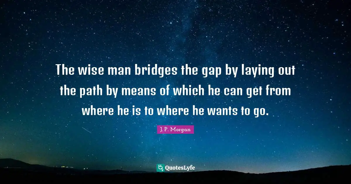 The wise man bridges the gap by laying out the path by means of which he can get from where he is to where he wants to go.