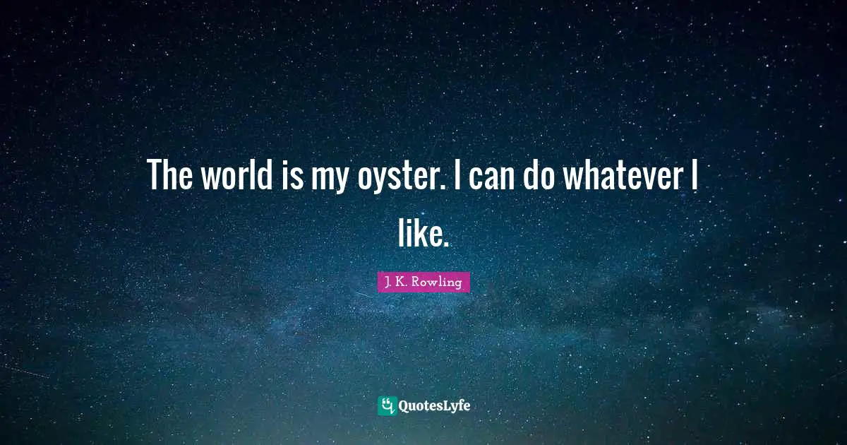 The world is my oyster. I can do whatever I like.