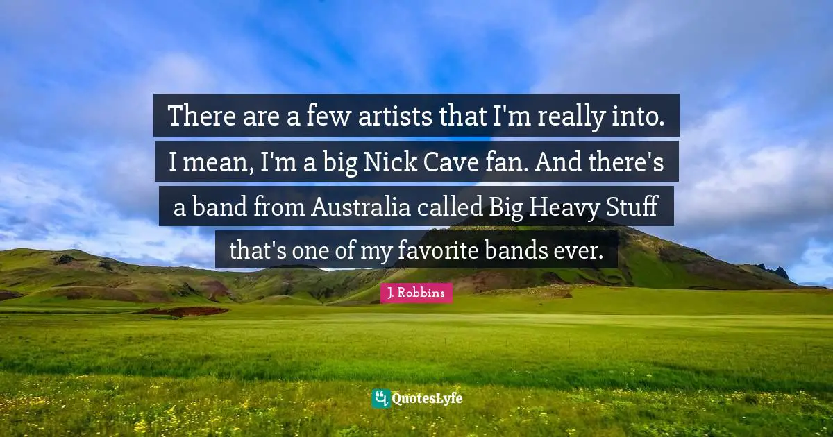 There are a few artists that I'm really into. I mean, I'm a big Nick Cave fan. And there's a band from Australia called Big Heavy Stuff that's one of my favorite bands ever.
