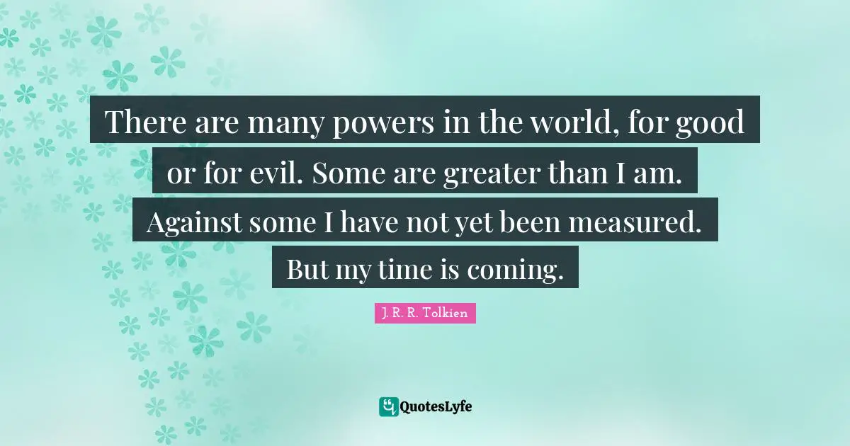 There are many powers in the world, for good or for evil. Some are greater than I am. Against some I have not yet been measured. But my time is coming.