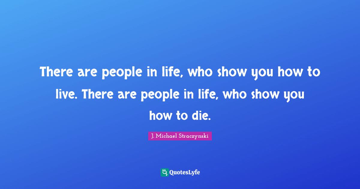 There are people in life, who show you how to live. There are people in life, who show you how to die.
