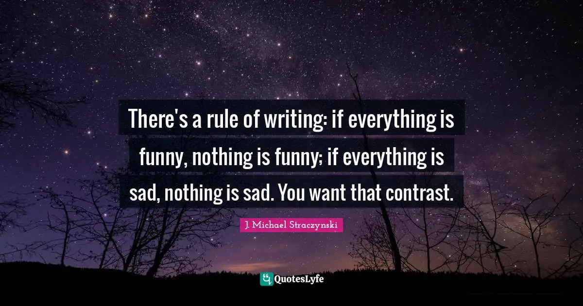 There's a rule of writing: if everything is funny, nothing is funny; if everything is sad, nothing is sad. You want that contrast.