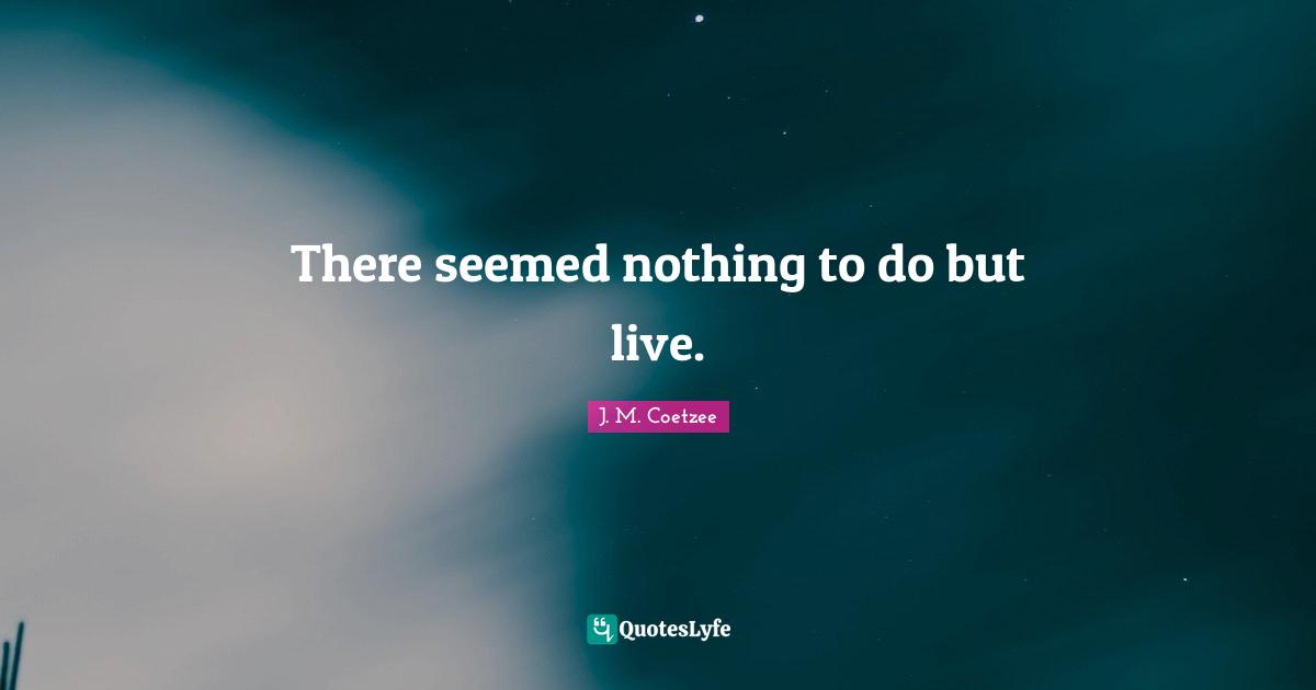 There seemed nothing to do but live.