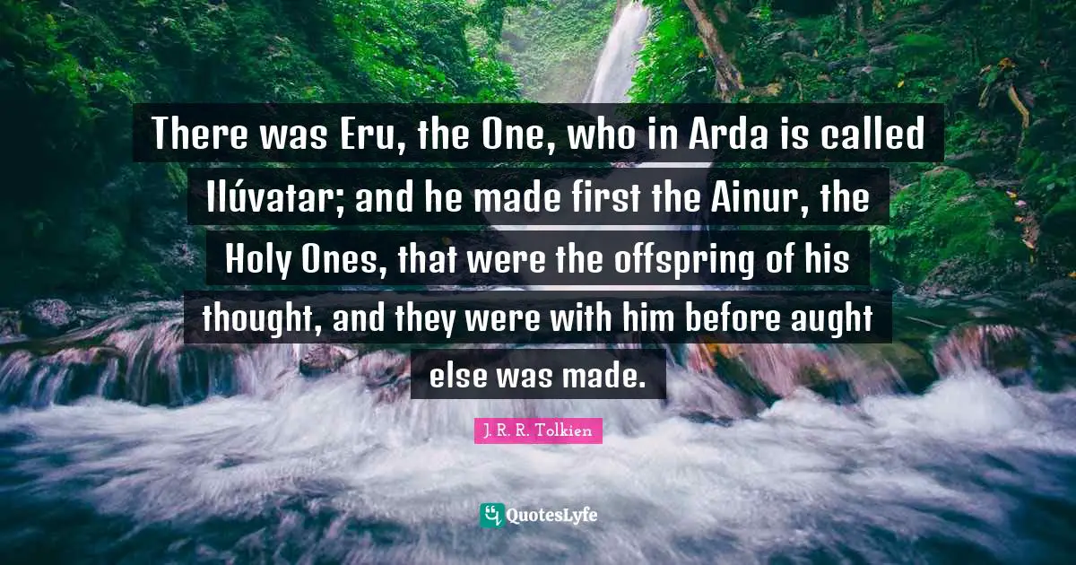 J. R. R. Tolkien Quotes: There was Eru, the One, who in Arda is called Ilúvatar; and he made first the Ainur, the Holy Ones, that were the offspring of his thought, and they were with him before aught else was made.