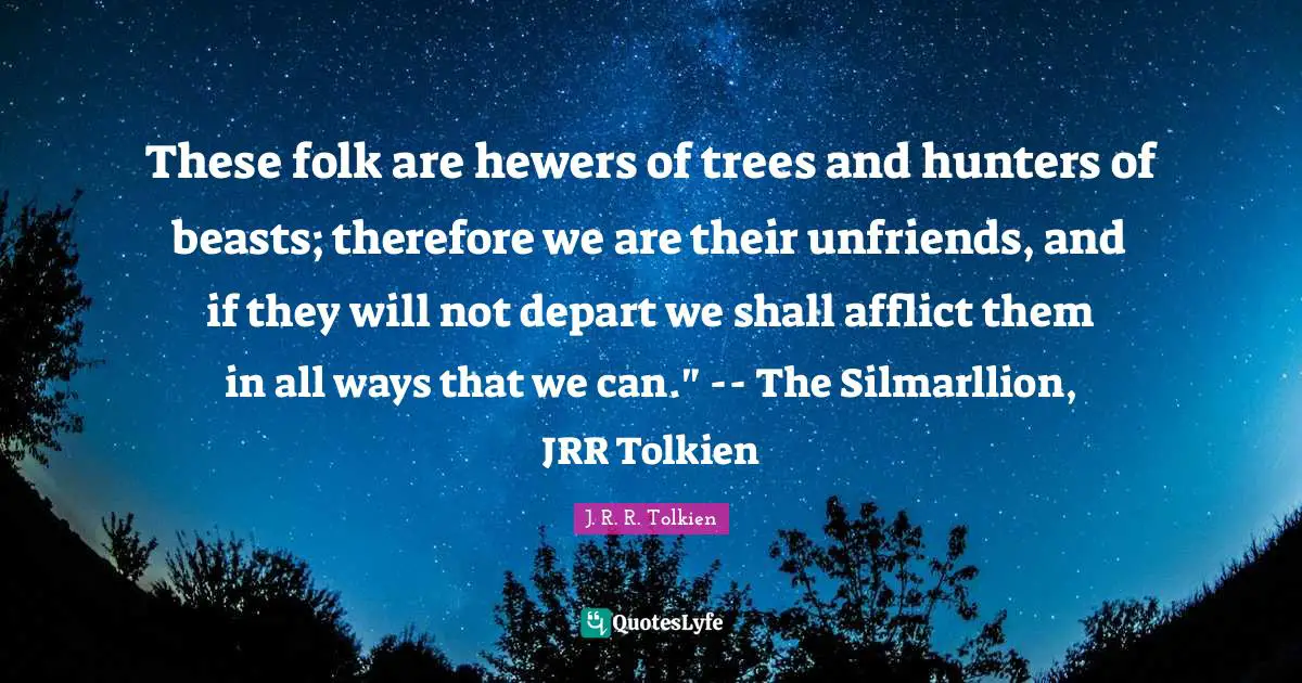 These folk are hewers of trees and hunters of beasts; therefore we are their unfriends, and if they will not depart we shall afflict them in all ways that we can." -- The Silmarllion, JRR Tolkien