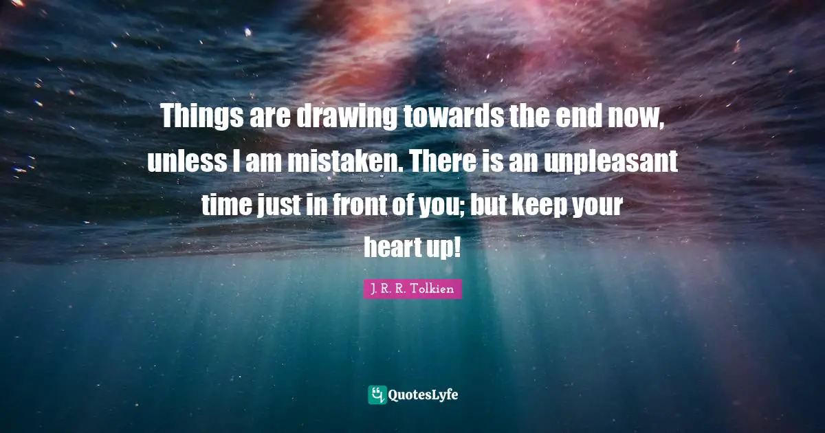 Things are drawing towards the end now, unless I am mistaken. There is an unpleasant time just in front of you; but keep your heart up!