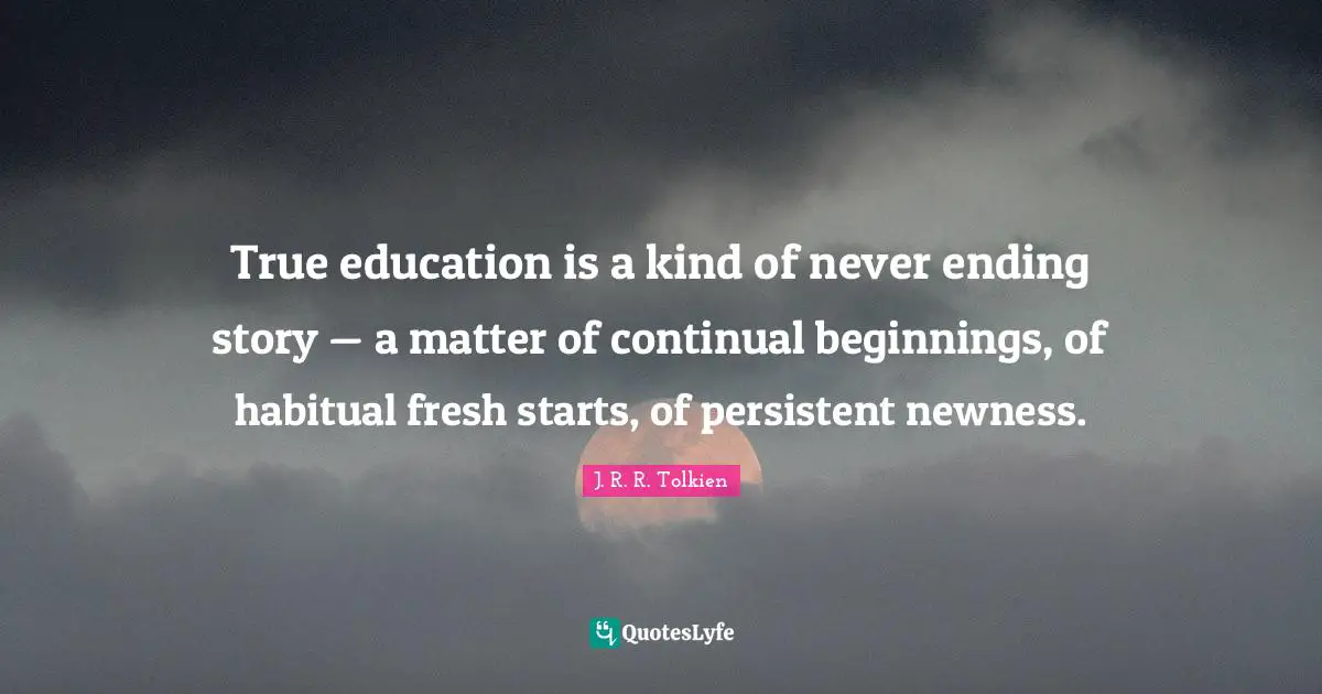 Start Quotes: "True education is a kind of never ending story — a matter of continual beginnings, of habitual fresh starts, of persistent newness."