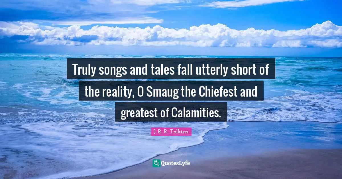 Truly songs and tales fall utterly short of the reality, O Smaug the Chiefest and greatest of Calamities.