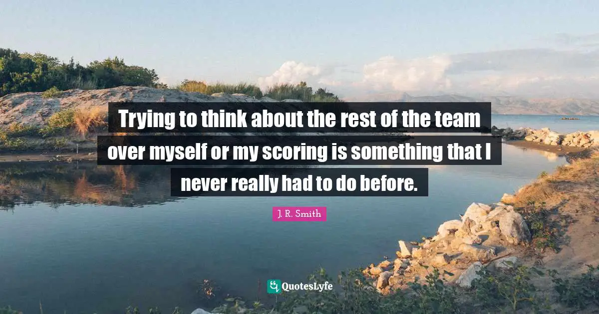 Trying to think about the rest of the team over myself or my scoring is something that I never really had to do before.