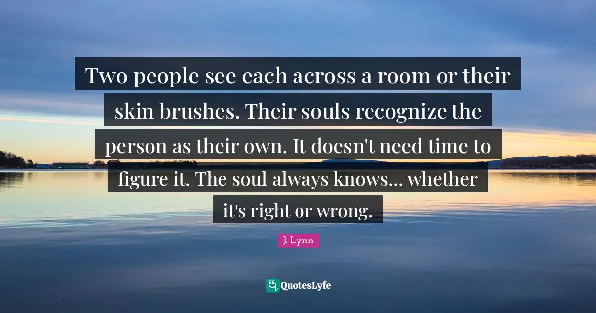 Two people see each across a room or their skin brushes. Their souls recognize the person as their own. It doesn't need time to figure it. The soul always knows... whether it's right or wrong.