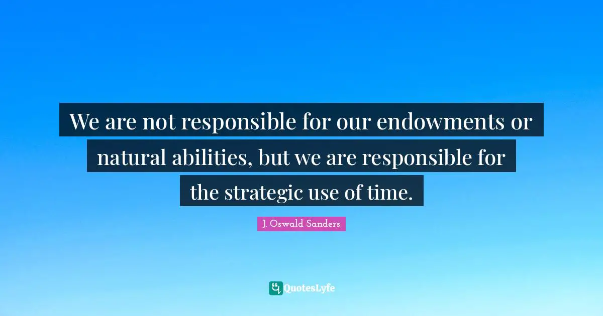 We are not responsible for our endowments or natural abilities, but we are responsible for the strategic use of time.