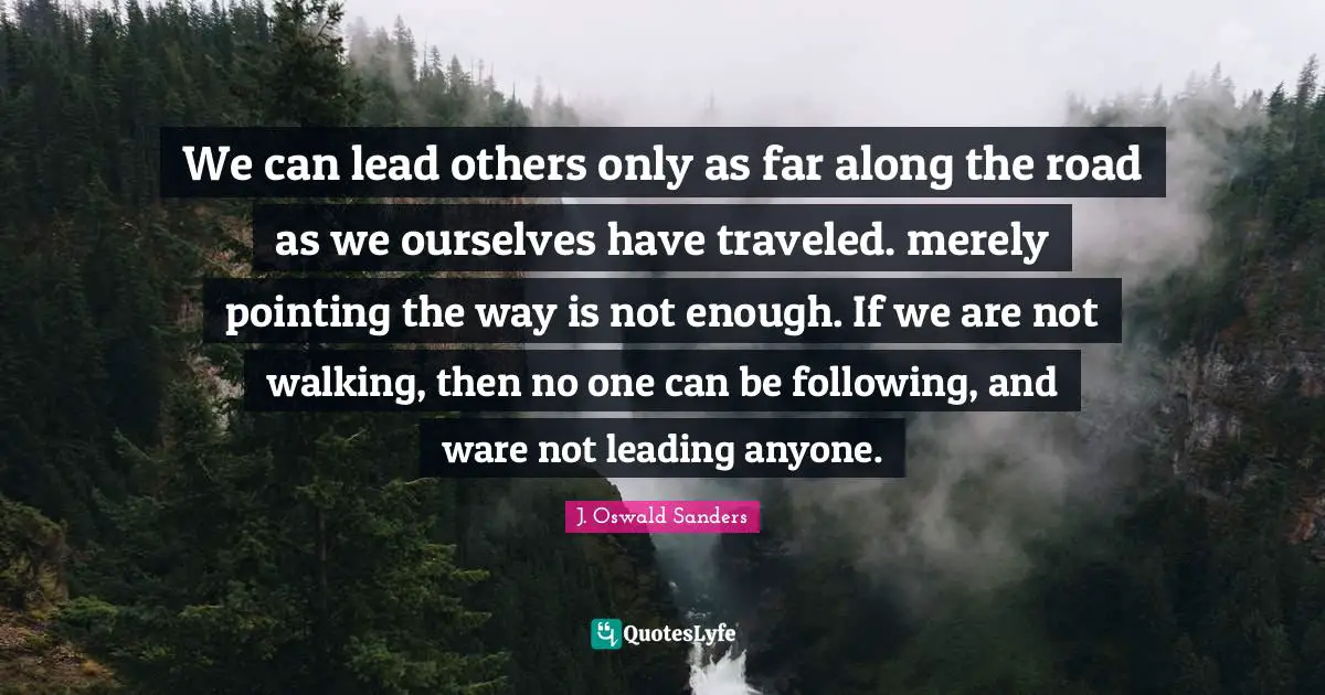 We can lead others only as far along the road as we ourselves have traveled. merely pointing the way is not enough. If we are not walking, then no one can be following, and ware not leading anyone.