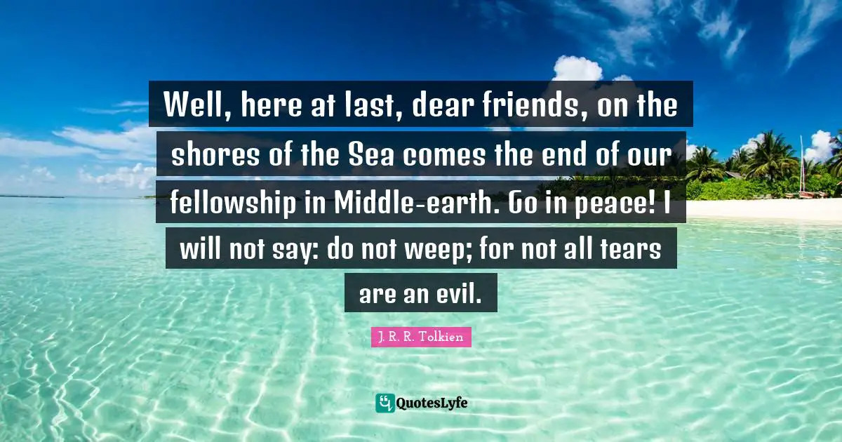 Well, here at last, dear friends, on the shores of the Sea comes the end of our fellowship in Middle-earth. Go in peace! I will not say: do not weep; for not all tears are an evil.