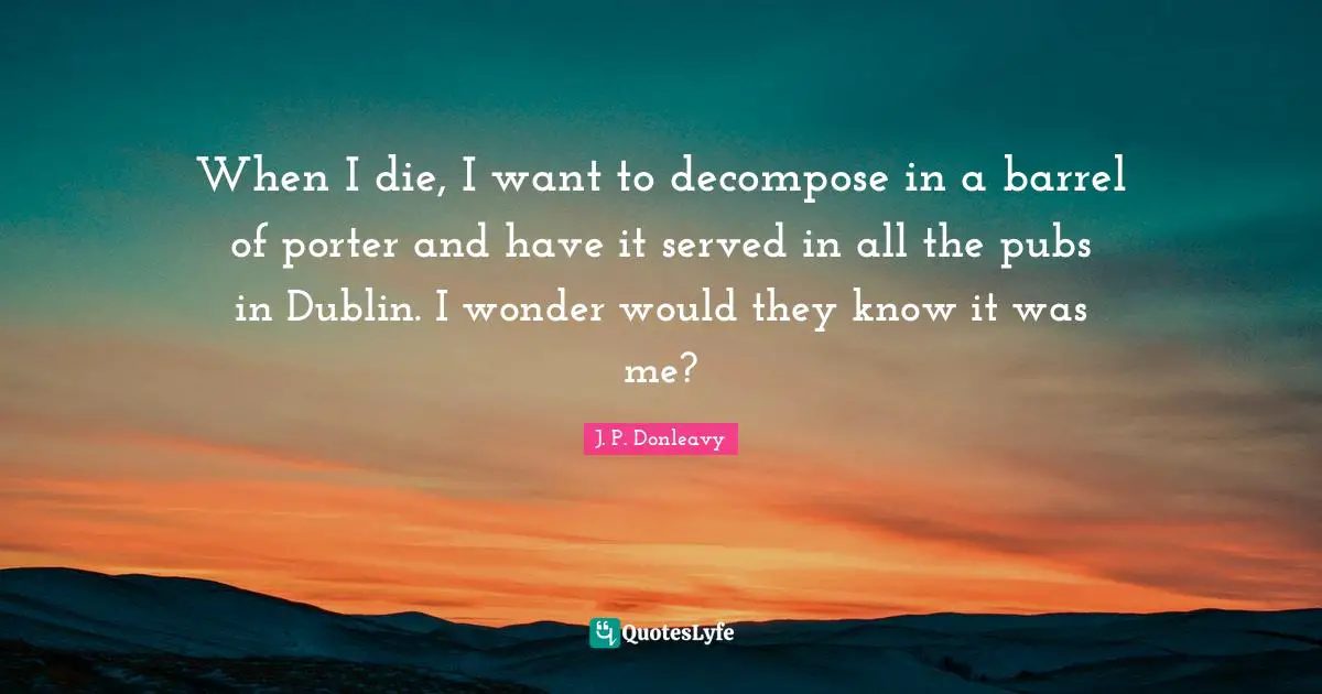 When I die, I want to decompose in a barrel of porter and have it served in all the pubs in Dublin. I wonder would they know it was me?