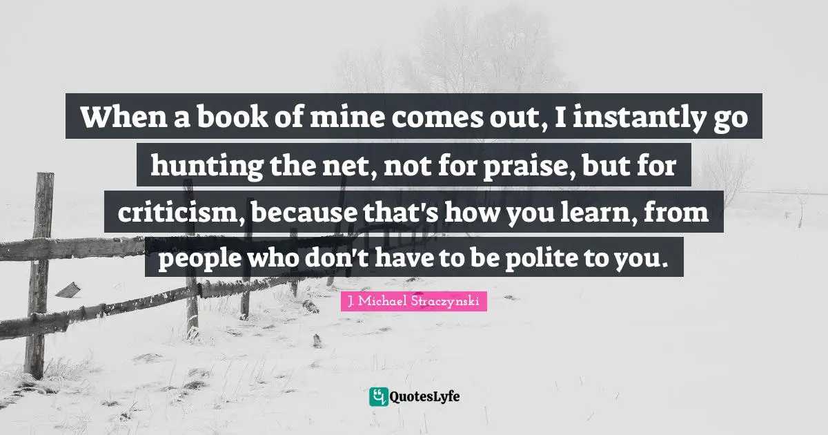 When a book of mine comes out, I instantly go hunting the net, not for praise, but for criticism, because that's how you learn, from people who don't have to be polite to you.