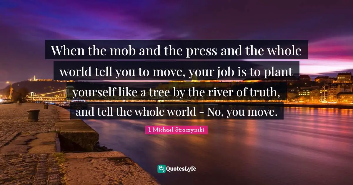 When the mob and the press and the whole world tell you to move, your job is to plant yourself like a tree by the river of truth, and tell the whole world - No, you move.
