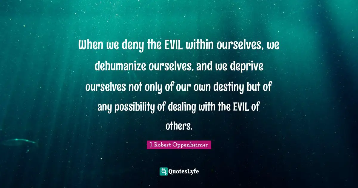 J. Robert Oppenheimer Quotes: "When we deny the EVIL within ourselves, we dehumanize ourselves, and we deprive ourselves not only of our own destiny but of any possibility of dealing with the EVIL of others."