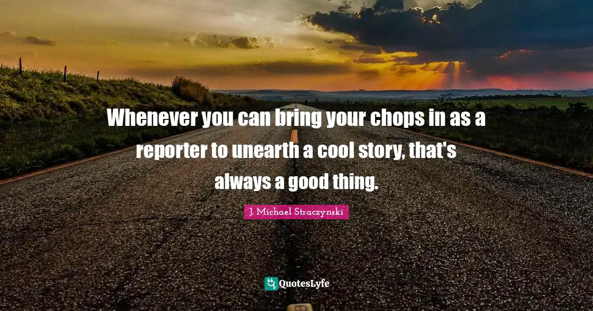 Whenever you can bring your chops in as a reporter to unearth a cool story, that's always a good thing.