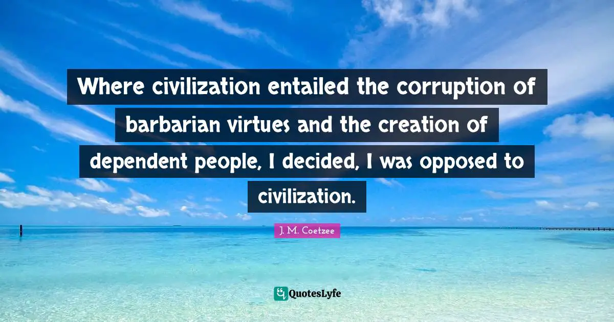 Where civilization entailed the corruption of barbarian virtues and the creation of dependent people, I decided, I was opposed to civilization.