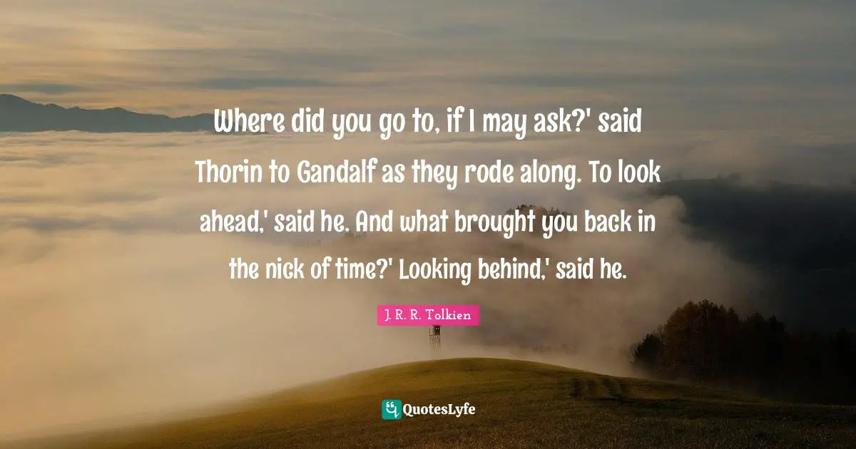 Where did you go to, if I may ask?' said Thorin to Gandalf as they rode along. To look ahead,' said he. And what brought you back in the nick of time?' Looking behind,' said he.