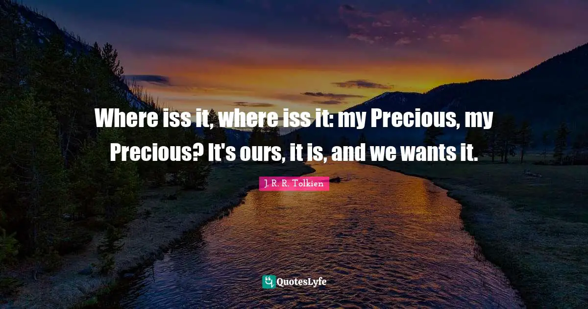 Where iss it, where iss it: my Precious, my Precious? It's ours, it is, and we wants it.
