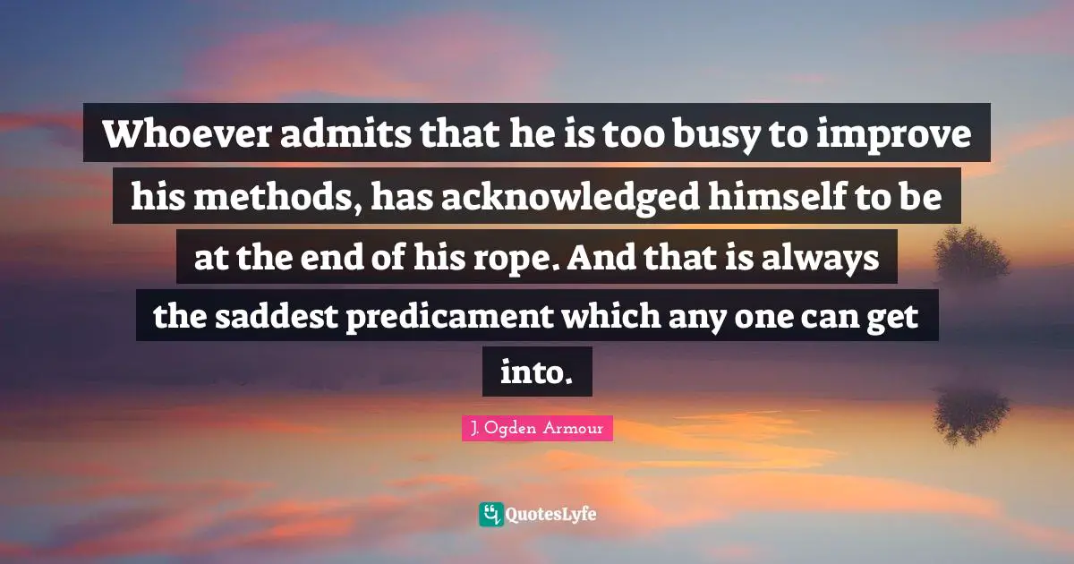 Whoever admits that he is too busy to improve his methods, has acknowledged himself to be at the end of his rope. And that is always the saddest predicament which any one can get into.