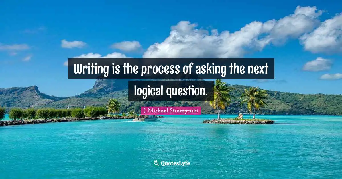 Writing is the process of asking the next logical question.