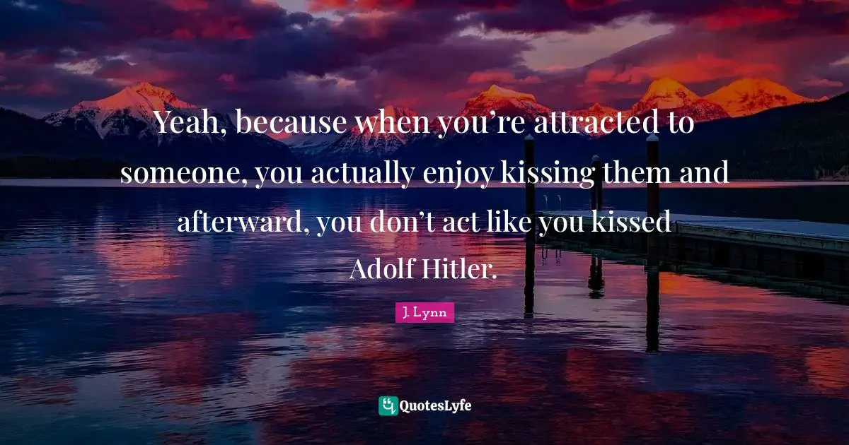 Yeah, because when you’re attracted to someone, you actually enjoy kissing them and afterward, you don’t act like you kissed Adolf Hitler.