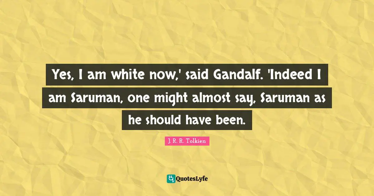 J. R. R. Tolkien Quotes: Yes, I am white now,' said Gandalf. 'Indeed I am Saruman, one might almost say, Saruman as he should have been.