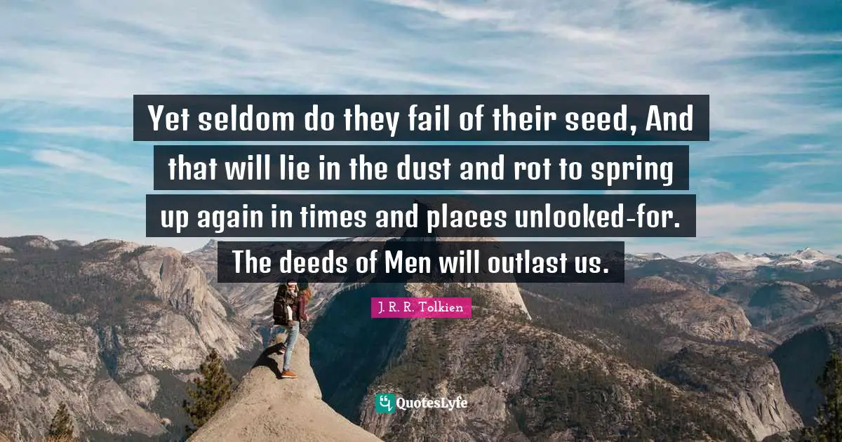 Yet seldom do they fail of their seed, And that will lie in the dust and rot to spring up again in times and places unlooked-for. The deeds of Men will outlast us.