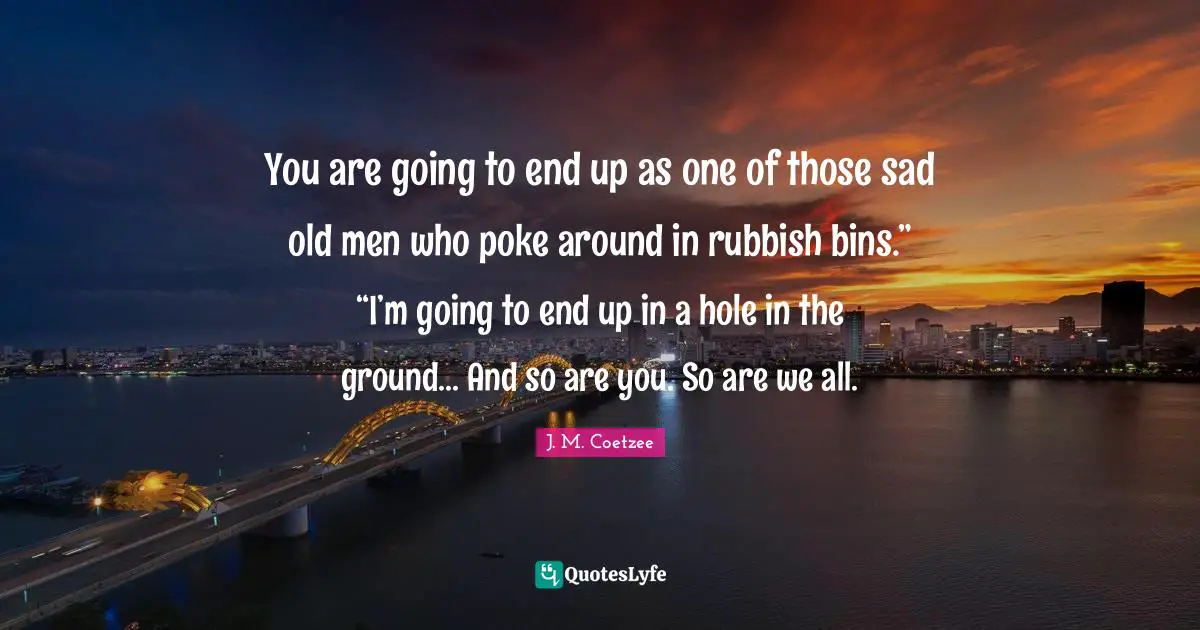 You are going to end up as one of those sad old men who poke around in rubbish bins.” “I’m going to end up in a hole in the ground... And so are you. So are we all.