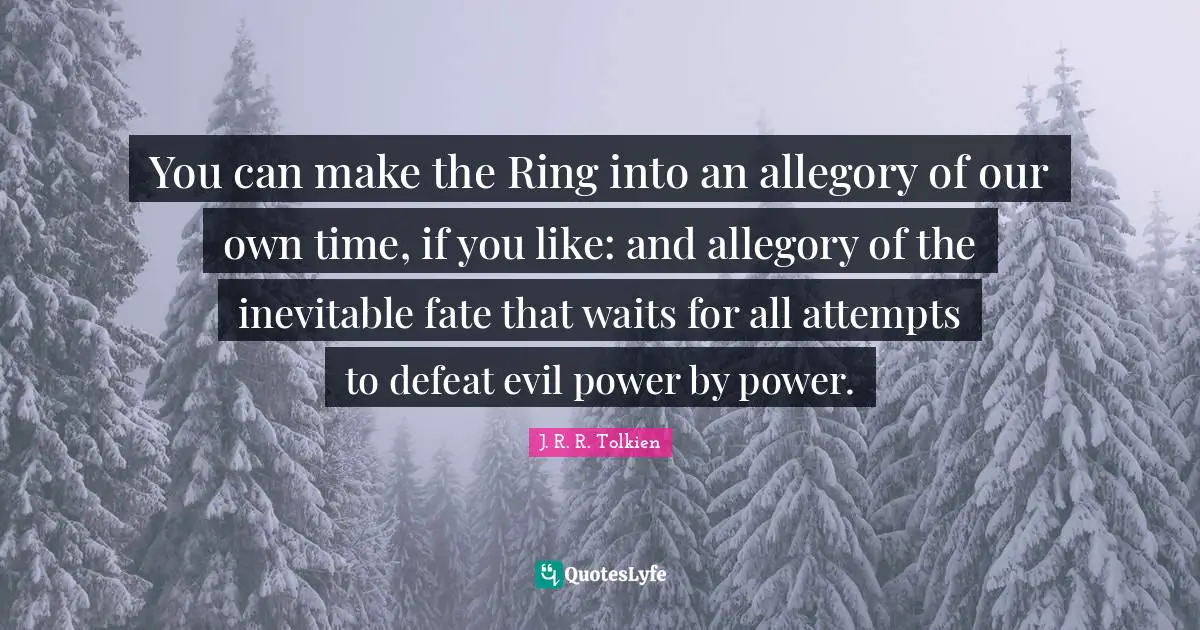 You can make the Ring into an allegory of our own time, if you like: and allegory of the inevitable fate that waits for all attempts to defeat evil power by power.