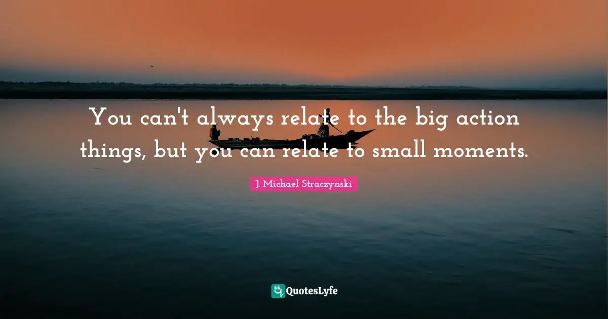 You can't always relate to the big action things, but you can relate to small moments.
