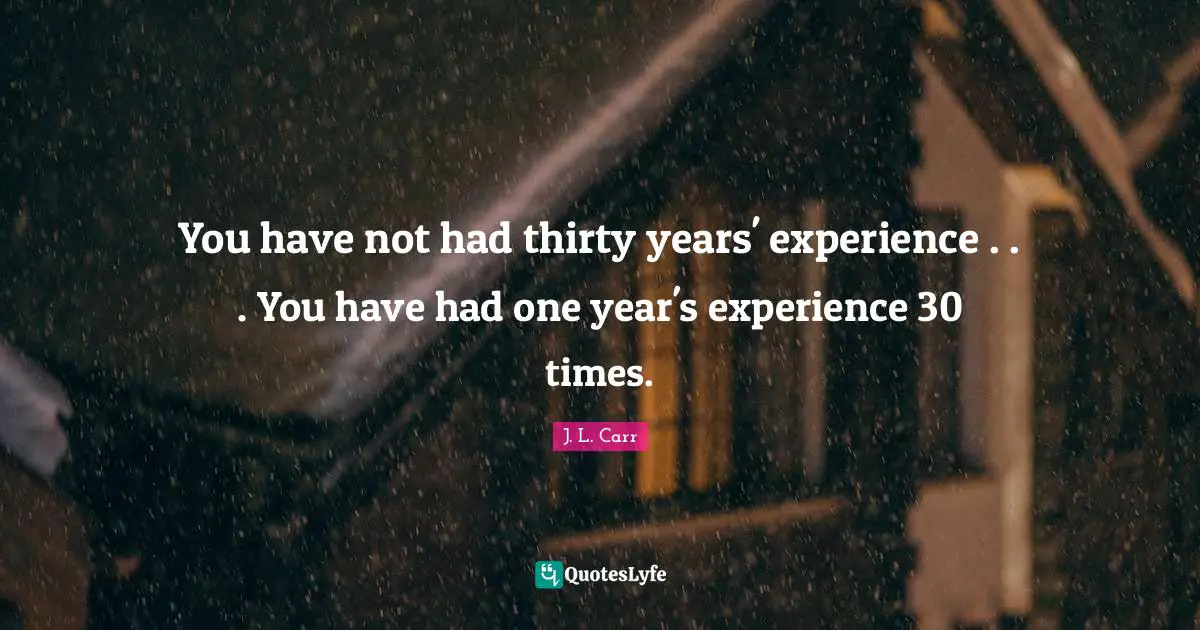 You have not had thirty years' experience . . . You have had one year's experience 30 times.