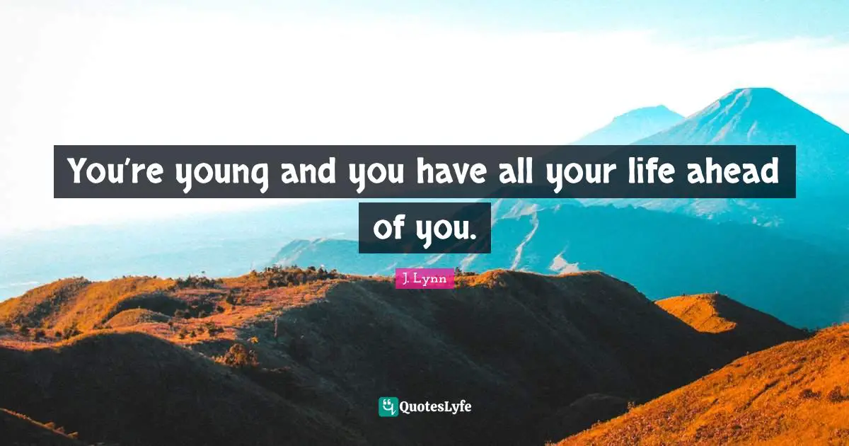 You’re young and you have all your life ahead of you.