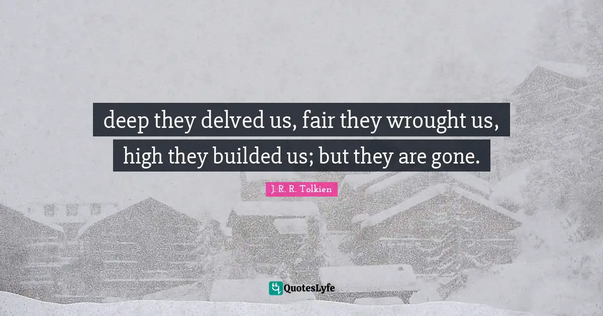 deep they delved us, fair they wrought us, high they builded us; but they are gone.
