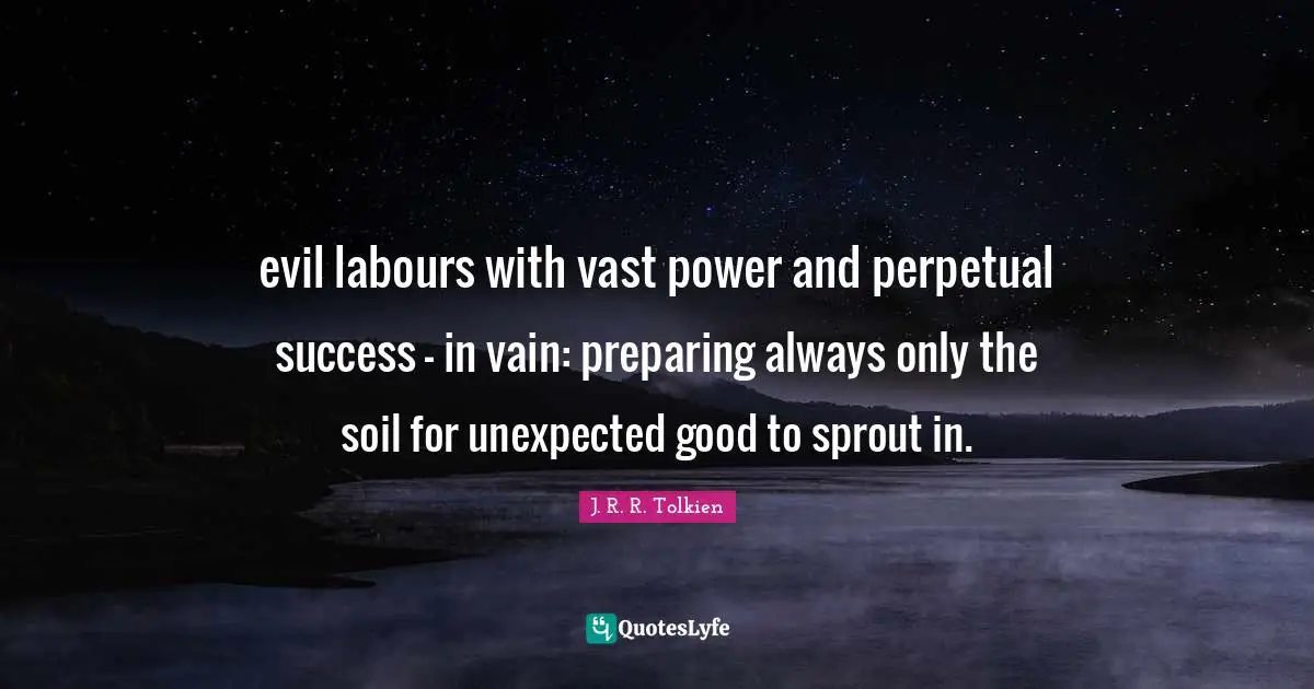evil labours with vast power and perpetual success - in vain: preparing always only the soil for unexpected good to sprout in.